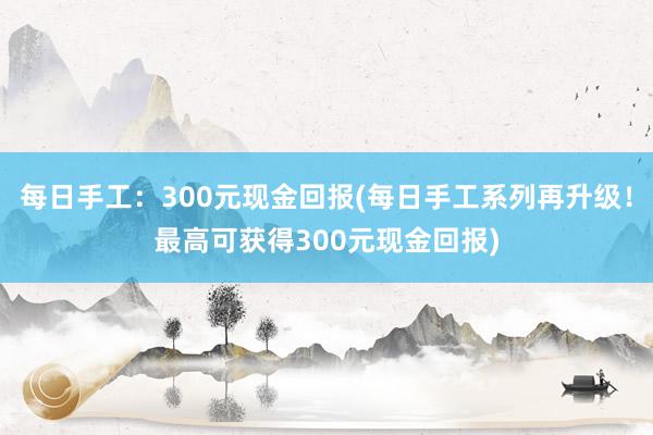 每日手工：300元现金回报(每日手工系列再升级！最高可获得300元现金回报)