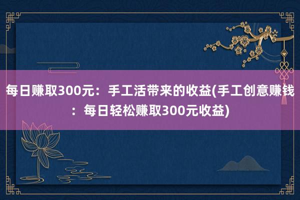 每日赚取300元：手工活带来的收益(手工创意赚钱：每日轻松赚取300元收益)